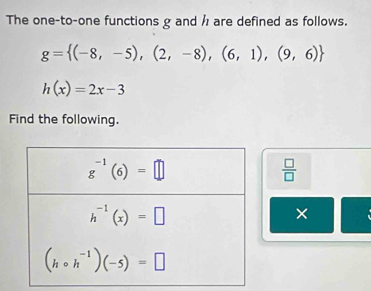 The one-to-one functions g and  are defined as follows.
g= (-8,-5),(2,-8),(6,1),(9,6)
h(x)=2x-3
Find the following.
 □ /□  
×