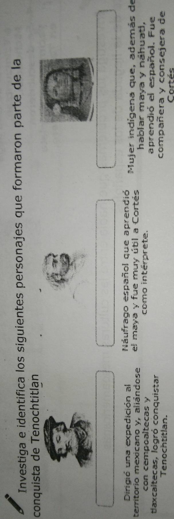 Investiga e identifica los siguientes personajes que formaron parte de la 
conquista de Tenochtitlan 
Náufrago español que aprendió 
Dirigió una expedición al Mujer indígena que, además de 
territorio mexicano y, aliándose el maya y fue muy útil a Cortés 
con cempoaltecas y como intérprete. 
hablar maya y náhuat, 
taxcaltecas, logró conquistar 
aprendió el español. Fue 
Tenochtitlan. 
compañera y consejera de 
Cortés