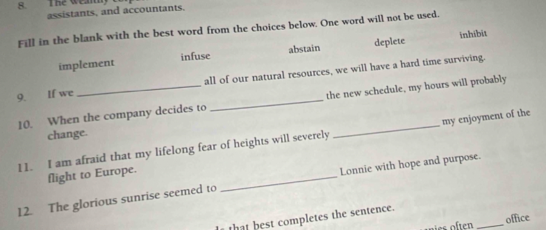 The weanly t
assistants, and accountants.
Fill in the blank with the best word from the choices below. One word will not be used.
inhibit
implement infuse abstain deplete
9. If we _all of our natural resources, we will have a hard time surviving.
10. When the company decides to _the new schedule, my hours will probably
change.
11. I am afraid that my lifelong fear of heights will severely _my enjoyment of the
flight to Europe.
12. The glorious sunrise seemed to _Lonnie with hope and purpose.
_
office
that best completes the sentence.