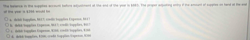 The balance in the supplies account before adjustment at the end of the year is $883. The proper adjusting entry if the amount of supplies on hand at the end
of the year is $266 would be
a. debit Supplies, $617; credit Supplies Expense, $617
b. debit Supplies Expense, $617; credit Supplies, $617
c. debit Supplies Expense, $266; credit Supplies, $266
d. debit Supplies, $266; credit Supplies Expense, $266