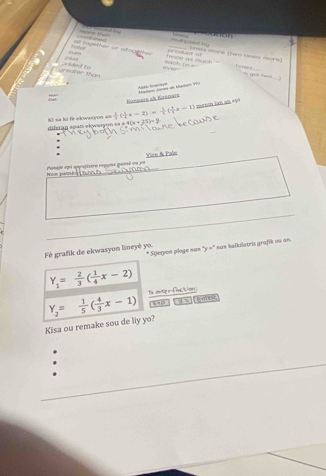 a s times c tion 
more than 
multiplied by 
total 
combined times more (two times more) 
sum 
all together or altogether twice as much *' product of times.. 
plus 
each (in e 
added to ever 
greater 
got two._ ) 
Aljèb finansye 
Konpare ak Konpare Madam Jones ak Madam Wu 
Dat Non 
Ki sa ki fè ekwasyon an  2/3 ( 1/4 x-2)= 1/5 ( 4/3 x-1) menm jan an epi 
diferan apati ekwasyon sa a 4 +(x+25)=9. 
Vire & Pale 
Pataje epi anrejistre repons patnè ou yo 
Non patnè: 
Fè grafik de ekwasyon lineyè yo. Sijesyon ploge nan ''y='' nan kalkilatris grafik ou an.
Y_1= 2/3 ( 1/4 x-2)
Y_2= 1/5 ( 4/3 x-1) To enter-fraction; 
nD u EVitER 
Kisa ou remake sou de liy yo?