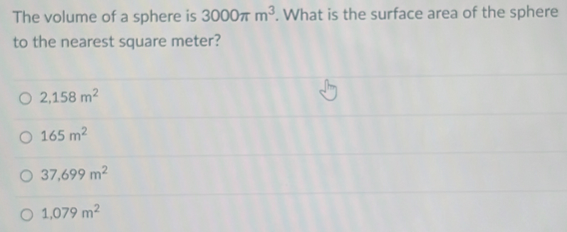 The volume of a sphere is 3000π m^3. What is the surface area of the sphere
to the nearest square meter?
2,158m^2
165m^2
37,699m^2
1,079m^2