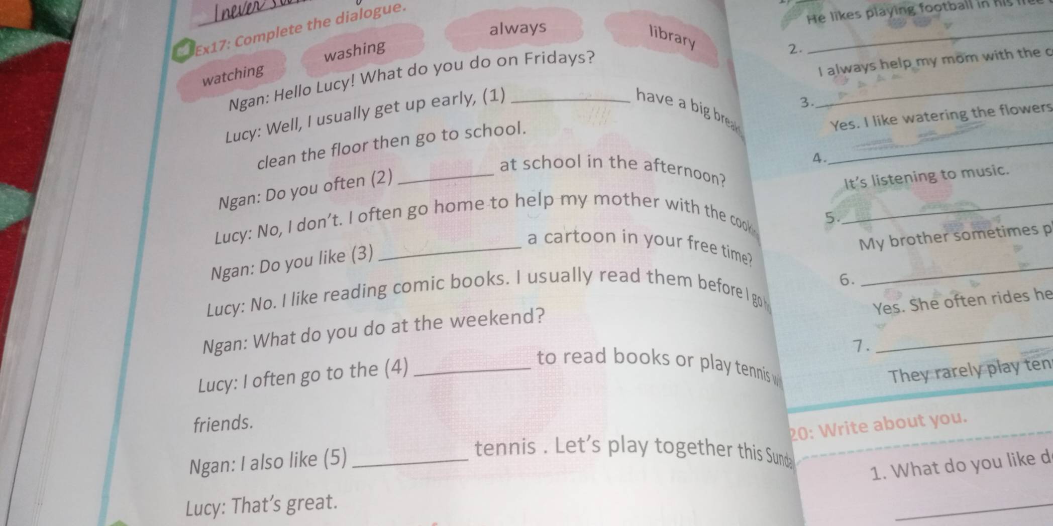 never so 
He likes playing football in his l 
always 
a Ex17: Complete the dialogue. 
library 
watching washing 
2. 
_ 
I always help my mom with the c 
Ngan: Hello Lucy! What do you do on Fridays? 
Lucy: Well, I usually get up early, (1)_ 
3. 
_ 
have a big brea . 
Yes. I like watering the flowers 
_ 
clean the floor then go to school. 
4. 
_at school in the afternoon? 
Ngan: Do you often (2) 
It’s listening to music. 
Lucy: No, I don’t. I often go home to help my mother with the cook_ 
5. 
My brother sometimes p 
_ 
_a cartoon in your free time? 
Ngan: Do you like (3) 
6. 
Lucy: No. I like reading comic books. I usually read them before I go 
Yes. She often rides he 
Ngan: What do you do at the weekend? 
1. 
_ 
Lucy: I often go to the (4)_ 
to read books or play tennis w 
They rarely play ten 
friends. 
20: Write about you. 
Ngan: I also like (5)_ 
tennis . Let's play together this Sunda 
1. What do you like d 
Lucy: That’s great. 
_