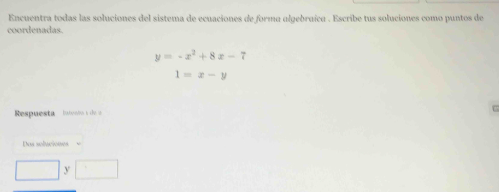 Encuentra todas las soluciones del sistema de ecuaciones de forma algebraíca . Escribe tus soluciones como puntos de 
coordenadas.
y=-x^2+8x-7
1=x-y
Respuesta Intento 1 de 2
Dos soluciones
y □