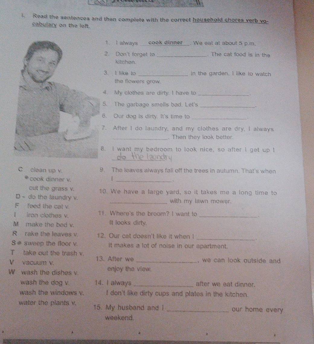 Read the sentences and then complete with the correct household chores verb vo- 
cabulary on the left. 
1. I always cook dinner_. We eat at about 5 p.m. 
2. Don't forget to _. The cat food is in the 
kitchen. 
3. I like to _in the garden. I like to watch 
the flowers grow. 
4. My clothes are dirty. I have to_ 
. 
5. The garbage smells bad. Let's_ 
6. Our dog is dirty. It's time to_ 
7. After I do laundry, and my clothes are dry, I always 
_. Then they look better. 
8. I want my bedroom to look nice, so after I get up I 
_ 
C clean up v. 9. The leaves always fall off the trees in autumn. That's when 
cook dinner v. |_ 
` 
cut the grass v. 10. We have a large yard, so it takes me a long time to 
D - do the laundry v. 
_with my lawn mower. 
F feed the cal v. 
I iron clothes v. 11. Where's the broom? I want to_ 
` 
M make the bed v. 
It looks dirty. 
_ 
R rake the leaves v. 12. Our cat doesn't like it when I 
S# sweep the floor v. it makes a lot of noise in our apartment. 
T take out the trash v. 
13. After we _, we can look outside and . 
V vacuum v. 
W wash the dishes v. enjoy the view. 
wash the dog v. 14. I always _after we eat dinner. 
wash the windows v. I don't like dirty cups and plates in the kitchen. 
water the plants v. 15. My husband and I _our home every 
weekend.