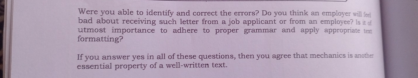 Were you able to identify and correct the errors? Do you think an employer will feel 
bad about receiving such letter from a job applicant or from an employee? Is it of 
utmost importance to adhere to proper grammar and apply appropriate text 
formatting? 
If you answer yes in all of these questions, then you agree that mechanics is another 
essential property of a well-written text.