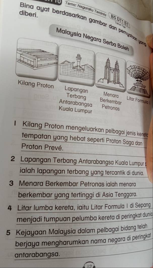 diberi. 
Tema: Negaraku Tercinto B5 DT1 E Tahun Tig 
Bina ayat berdasarkan gambar dan perny 
Malaysi 
bang Berkembar 
Litar Formula 
Antarabangsa Petronas 
Kuala Lumpur 
Kilang Proton mengeluarkan pelbagai jenis keretc 
tempatan yang hebat seperti Proton Saga dan 
Proton Prevé.
2 Lapangan Terbang Antarabangsa Kuala Lumpur 
ialah lapangan terbang yang tercantik di dunia.
3 Menara Berkembar Petronas ialah menara 
berkembar yang tertinggi di Asia Tenggara.
4 Litar lumba kereta, iaitu Litar Formula I di Sepang 
menjadi tumpuan pelumba kereta di peringkat dunia
5 Kejayaan Malaysia dalam pelbagai bidang telah 
berjaya mengharumkan nama negara di peringkat 
antarabangsa.