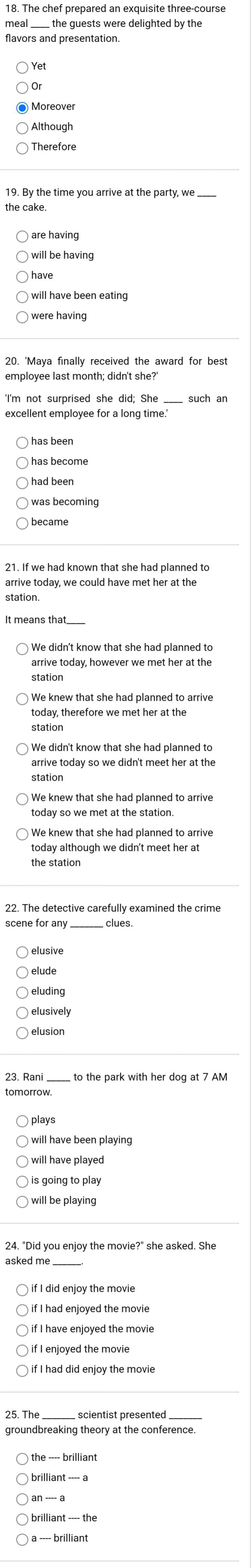 The chef prepared an exquisite three-course
the quests were delighted by the 
flavors and presentation.
Yet
Or
Although
19. By the time you arrive at the party, we
are having
have
were having
employee last month; didn't she?
'I'm not surprised she did; She such an
excellent employee for a long time.
has become
was becoming
became
21. If we had known that she had planned to
arrive today, however we met her at the
station
We knew that she had planned to arrive
today, therefore we met her at the
station
We didn't know that she had planned to
station
We knew that she had planned to arrive
today so we met at the station.
today although we didn't meet her at
the station
will have been playing
is going to play
will be playing
24. "Did you enjoy the movie?" she asked. She
_
if I did enjoy the movie
if I have enjoyed the movie
if I had did enjoy the movie