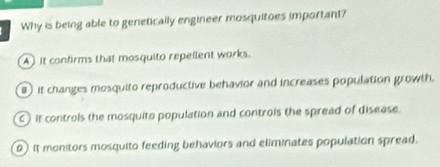 Why is being able to genetically engineer mosquitoes important?
A) It confirms that mosquito repellent works.
) it changes mesquito reproductive behavior and increases population growth.
C) it controls the mosquito population and controis the spread of disease.
0) it monitors mosquito feeding behaviors and eliminates population spread,