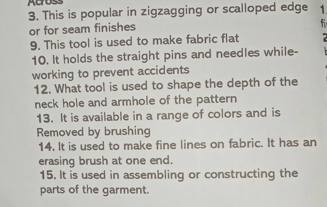 Across 
3. This is popular in zigzagging or scalloped edge 1 
or for seam finishes 
fi 
9. This tool is used to make fabric flat 
10. It holds the straight pins and needles while- 
working to prevent accidents 
12. What tool is used to shape the depth of the 
neck hole and armhole of the pattern 
13. It is available in a range of colors and is 
Removed by brushing 
14. It is used to make fine lines on fabric. It has an 
erasing brush at one end. 
15. It is used in assembling or constructing the 
parts of the garment.