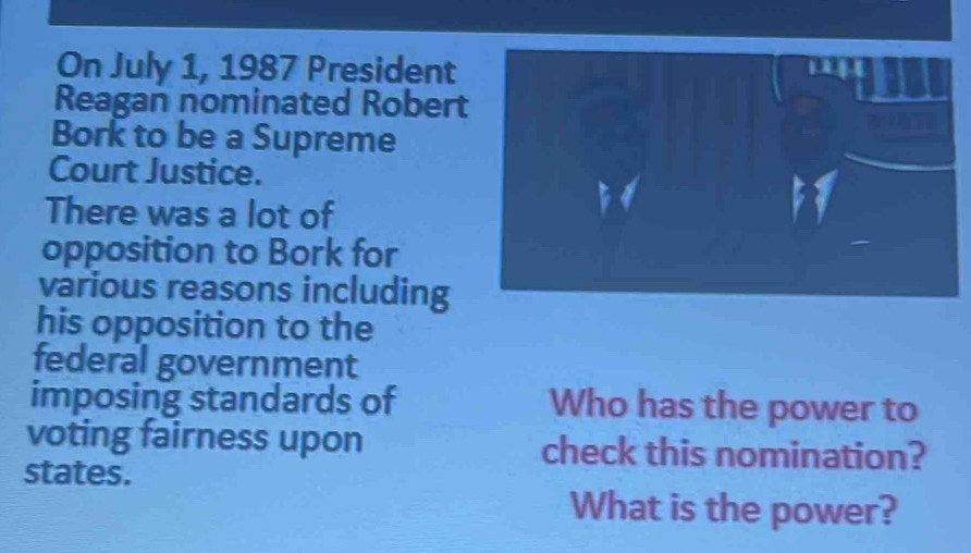 On July 1, 1987 President 
Reagan nominated Robert 
Bork to be a Supreme 
Court Justice. 
There was a lot of 
opposition to Bork for 
various reasons including 
his opposition to the 
federal government 
imposing standards of Who has the power to 
voting fairness upon check this nomination? 
states. 
What is the power?