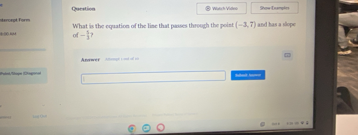 Question Watch Video Show Examples 
tercept Form and has a slope 
What is the equation of the line that passes through the point (-3,7)
B:O0 A/M 
of - 5/3 
Answer Attempt 1 out of 10 
Point/Slope (Diagonai Submit Answer 
amírez Log Out 
Öcf II