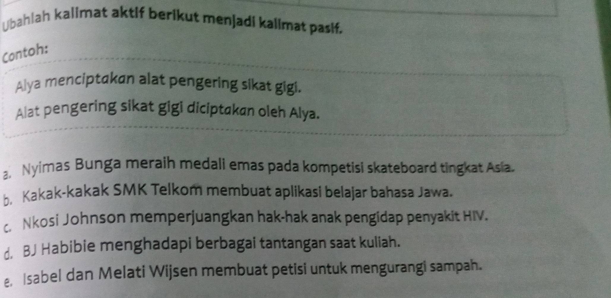 Ubahlah kalimat aktif berikut menjadi kalimat pasif.
Contoh:
Alya menciptakan alat pengering sikat gigi.
Alat pengering sikat gigi diciptakan oleh Alya.
a. Nyimas Bunga meraih medali emas pada kompetisi skateboard tingkat Asia.
b. Kakak-kakak SMK Telkom membuat aplikasi belajar bahasa Jawa.
c. Nkosi Johnson memperjuangkan hak-hak anak pengidap penyakit HIV.
d. BJ Habibie menghadapi berbagai tantangan saat kuliah.
e Isabel dan Melati Wijsen membuat petisi untuk mengurangi sampah.