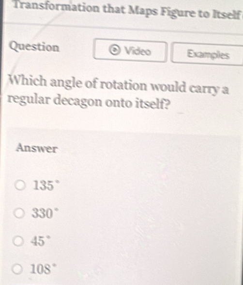 Transformation that Maps Figure to Itself
Question Video Examples
Which angle of rotation would carry a
regular decagon onto itself?
Answer
135°
330°
45°
108°