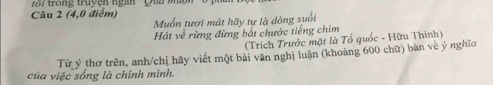 toi trong truyện ngàn ''Quu muộn 
Câu 2 (4,0 điểm) 
Muốn tươi mát hãy tự là dòng suối 
Hát về rừng đừng bắt chước tiếng chim 
(Trích Trước mặt là Tổ quốc - Hữu Thỉnh) 
Từ ý thơ trên, anh/chị hãy viết một bài văn nghị luận (khoảng 600 chữ) bàn về ý nghĩa 
của việc sống là chính mình.