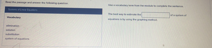 Read the passage and answer the following question. Use a vocabulary term from the module to complete the sentence.
Systems of Linear Equations
The best way to estimate the □ of a system of
Vocabulary equations is by using the graphing method.
elimination
solution
substitution
system of equations