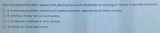 The Counterpoint author argues that placing too much emphasis on winning in sports is harmful because .
A. It emphasizes athletic stardom and creates unrealistic expectations for future success
B. winning a trophy has no real meaning
C. It cultivates a distrust of other athletes
D. losing can cause depression