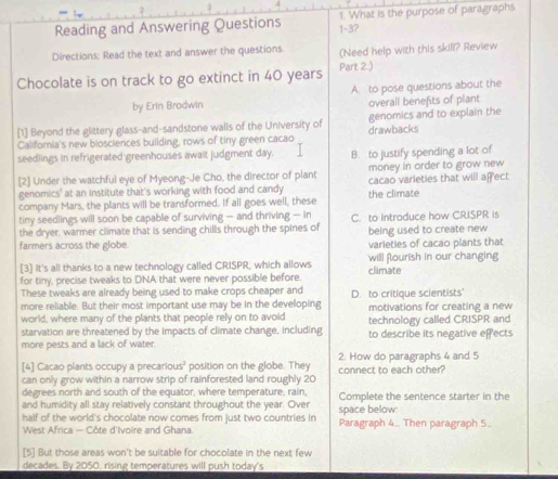 Reading and Answering Questions 1-3? 1. What is the purpose of paragraphs
Directions: Read the text and answer the questions. (Need help with this skill? Review
Chocolate is on track to go extinct in 40 years Part 2.)
by Erin Brodwin A. to pose questions about the
overall benefits of plant
[1] Beyond the glittery glass-and-sandstone walls of the University of genomics and to explain the
Califoria's new biosciences building, rows of tiny green cacao drawbacks
seedlings in refrigerated greenhouses awalt judgment day. B. to justify spending a lot of
[2] Under the watchful eye of Myeong-Je Cho, the director of plant money in order to grow new
genomics' at an institute that's working with food and candy cacao varieties that will affect
company Mars, the plants will be transformed. If all goes well, these the climate
tiny seedlings will soon be capable of surviving — and thriving — in
the dryer, warmer climate that is sending chills through the spines of C. to introduce how CRISPR is
being used to create new
farmers across the globe. varieties of cacao plants that
[3] It's all thanks to a new technology called CRISPR, which allows climate will flourish in our changing
for tiny, precise tweaks to DNA that were never possible before.
These tweaks are already being used to make crops cheaper and D. to critique scientists'
more reliable. But their most important use may be in the developing motivations for creating a new
world, where many of the plants that people rely on to avoid
starvation are threatened by the impacts of climate change, including technology called CRISPR and
more pests and a lack of water. to describe its negative effects
[4] Cacao plants occupy a precarious² position on the globe. They 2. How do paragraphs 4 and 5
can only grow within a narrow strip of rainforested land roughly 20 connect to each other?
degrees north and south of the equator, where temperature; rain,
and humidity all stay relatively constant throughout the year. Over space below: Complete the sentence starter in the
half of the world's chocolate now comes from just two countries in Paragraph 4 Then paragraph 5..
West Africa - Côte d'Ivoire and Ghana.
[5] But those areas won't be suitable for chocolate in the next few
decades. By 2050, rising temperatures will push today's