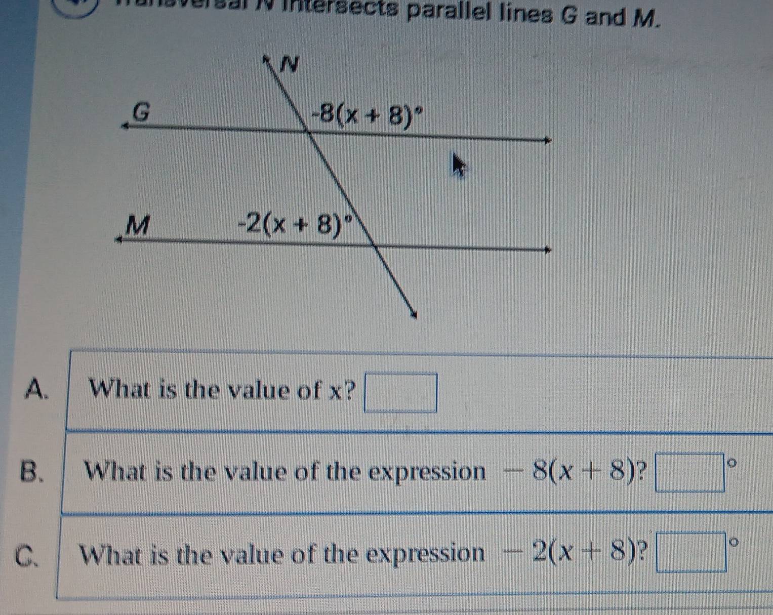 ersal N intersects parallel lines G and M.
A. What is the value of x? □
B. .  What is the value of the expression -8(x+8) ? □°
C. What is the value of the expression -2(x+8) □°