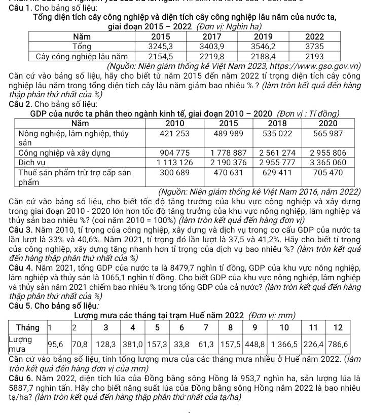 Cho bảng số liệu:
Tổng diện tích cây công nghiệp và diện tích cây công nghiệp lâu năm của nước ta,
giai đoạn 2015 - 2022  (Đơn vị: Nghìn ha)
(Nguồn: Niên giám thống kê Việt Nam 2023, https://www.gso.gov.vn)
Căn cứ vào bảng số liệu, hãy cho biết từ năm 2015 đến năm 2022 tỉ trọng diện tích cây công
nghiệp lâu năm trong tổng diện tích cây lâu năm giảm bao nhiêu % ? (làm tròn kết quả đến hàng
thập phân thứ nhất của %)
Câu 2. Cho bảng số liệu:
GDP của nước ta phân theo ngành kinh tế, giai đoạn 2010 - 2020 (Đơn vị : Tỉ đồng)
(Nguồn: Niên giám thống kê Việt Nam 2016, năm 2022)
Căn cứ vào bảng số liệu, cho biết tốc độ tăng trưởng của khu vực công nghiệp và xây dựng
trong giai đoạn 2010 - 2020 lớn hơn tốc độ tăng trưởng của khu vực nông nghiệp, lâm nghiệp và
thủy sản bao nhiêu %? (coi năm 2010=100 % 6) (làm tròn kết quả đến hàng đơn vị)
Câu 3. Năm 2010, tỉ trọng của công nghiệp, xây dựng và dịch vụ trong cơ cấu GDP của nước ta
lần lượt là 33% và 40,6%. Năm 2021, tỉ trọng đó lần lượt là 37,5 và 41,2%. Hãy cho biết tỉ trọng
của công nghiệp, xây dựng tăng nhanh hơn tỉ trọng của dịch vụ bao nhiêu %? (làm tròn kết quả
đến hàng thập phân thứ nhất của %)
Câu 4. Năm 2021, tổng GDP của nước ta là 8479,7 nghìn tỉ đồng, GDP của khu vực nông nghiệp,
lâm nghiệp và thủy sản là 1065,1 nghìn tỉ đồng. Cho biết GDP của khu vực nông nghiệp, lâm nghiệp
và thủy sản năm 2021 chiếm bao nhiêu % trong tống GDP của cả nước? (làm tròn kết quả đến hàng
thập phân thứ nhất của %)
Câu 5. Cho bảng số liệu:
ng tại trạm Huế năm 2022(Đơn vị: mm)
Căn cứ vào bảng số liệu, tính tổng lượng mưa của các tháng mưa nhiều ở Huế năm 2022. (làm
tròn kết quả đến hàng đơn vị của mm)
Câu 6. Năm 2022, diện tích lúa của Đồng bằng sông Hồng là 953,7 nghìn ha, sản lượng lúa là
5887,7 nghìn tấn. Hãy cho biết năng suất lúa của Đồng bằng sông Hồng năm 2022 là bao nhiêu
tạ/ha? (làm tròn kết quả đến hàng thập phân thứ nhất của tạ/ha)