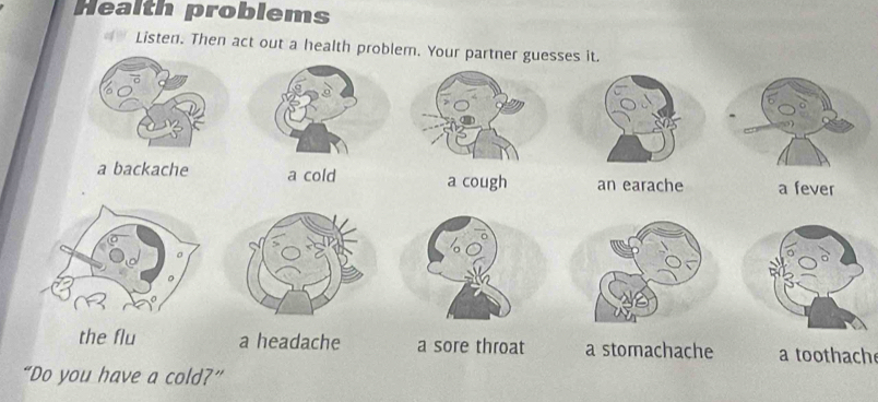 Health problems
Listen. Then act out a health problem. Your partner guesses it.
a backache a cold a cough an earache a fever
the flu a headache a sore throat a stomachache a toothach
“Do you have a cold?”