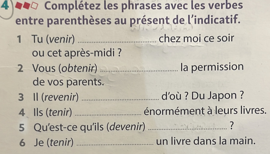 Complétez les phrases avec les verbes 
entre parenthèses au présent de l’indicatif. 
1 Tu (venir) _chez moi ce soir 
ou cet après-midi ? 
2 Vous (obtenir) _la permission 
de vos parents. 
3 Il (revenir) _d'où ? Du Japon ? 
4 Ils (tenir) _énormément à leurs livres. 
5 Qu'est-ce qu'ils (devenir) _? 
6 Je (tenir) _un livre dans la main.