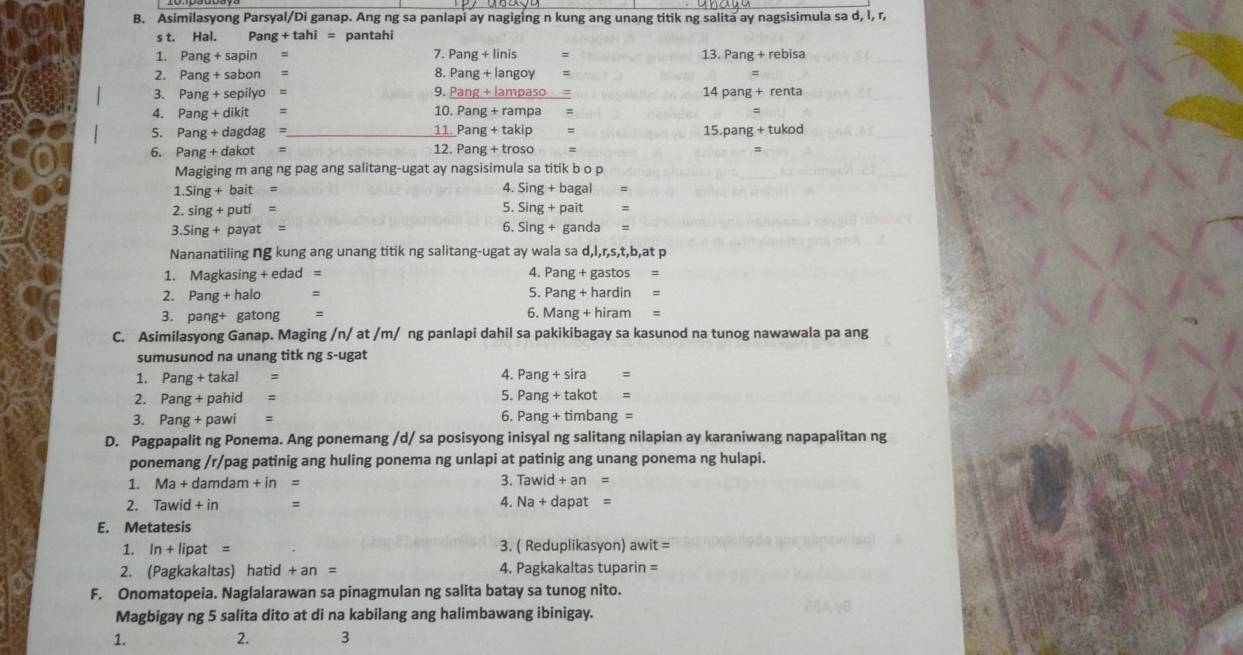 Asimilasyong Parsyal/Di ganap. Ang ng sa panlapi ay nagiging n kung ang unang titik ng salita ay nagsisimula sa d, l, r,
s t. Hal. Pang+tahi= pantahi
7. Pan
1. Pang+sapin g + linis =
13.Pang+rebisa
2. Pang+sabo n = 8. Pang + langoy :
3. Pang+sepily yo = 9. Pang + lampaso = 14pang+renta
4. Pang + dikit = 10. Pang + rampa =
5. Pang + dagdag =_ 11. Par g+takip
15.pang+tukod
6. Pang + dakot = 12. Pang+tr oso =
Magiging m ang ng pag ang salitang-ugat ay nagsisimula sa titik b o p
1.Sing + bait = 4. Sing+bagal=
2. sing + puti =
5. Sing+pait=
3.Sing + payat = 6. Sing+ganda=
Nananatiling ng kung ang unang titik ng salitang-ugat ay wala s ad,l,r,s,t,b,atp
1. Magkasing + edad = 4. Pang+gastos=
2. Pang +ha alo = 5. Pang+hardin=
6.
3. pang+ gatong = Mang+hiram=
C. Asimilasyong Ganap. Maging /n/ at /m/ ng panlapi dahil sa pakikibagay sa kasunod na tunog nawawala pa ang
sumusunod na unang titk ng s-ugat
1. Pang+ takal =
4. Pang+sira=
2. Pang+ pahid =
5. Pang+takot=
6.
3. Pang + pawi = Pang+timbang=
D. Pagpapalit ng Ponema. Ang ponemang /d/ sa posisyong inisyal ng salitang nilapian ay karaniwang napapalitan ng
ponemang /r/pag patinig ang huling ponema ng unlapi at patinig ang unang ponema ng hulapi.
1. Ma+da mdan n+in= 3. Tawid+an=
2. Tawid+in = 4. Na+dapat=
E. Metatesis
1. In+lipat= 3. ( Reduplikasyon) awit=
2. (Pagkakaltas) hatid +an= 4. Pagkakaltas tuparir =
F. Onomatopeia. Naglalarawan sa pinagmulan ng salita batay sa tunog nito.
Magbigay ng 5 salita dito at di na kabilang ang halimbawang ibinigay.
1. 2. 3