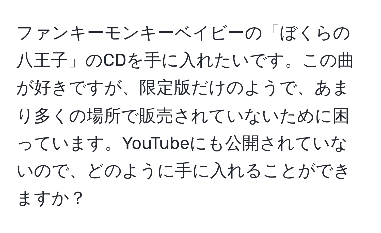 ファンキーモンキーベイビーの「ぼくらの八王子」のCDを手に入れたいです。この曲が好きですが、限定版だけのようで、あまり多くの場所で販売されていないために困っています。YouTubeにも公開されていないので、どのように手に入れることができますか？