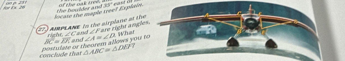 on p. 251 
for Ex. 26 
the boulder and 
locate the maple tree? Explain. 35°
(27) AIRPLANE In the airplane at the 
right ∠ C and ∠ F are right angle
overline BC≌ overline EF, and ∠ A≌ ∠ D What 
postulate or theorem allows you 
conclude that △ ABC≌ △ DEF 7