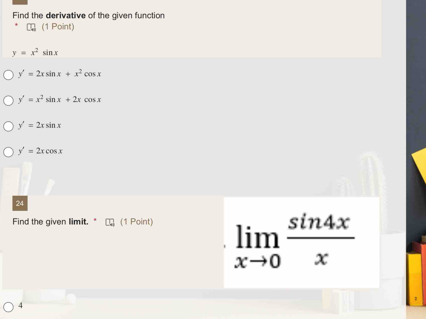 Find the derivative of the given function
(1 Point)
y=x^2sin x
y'=2xsin x+x^2cos x
y'=x^2sin x+2xcos x
y'=2xsin x
y'=2xcos x
24
Find the given limit. * (1 Point)
limlimits _xto 0 sin 4x/x 
2
4