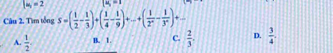 u_1=2
u_1=1
Câu 2. Tìm tổng S=( 1/2 - 1/3 )+( 1/4 - 1/9 )+...+( 1/2^n - 1/3^n )+...
A.  1/2 .  2/3 .
B. 1.
C.
D.  3/4 .