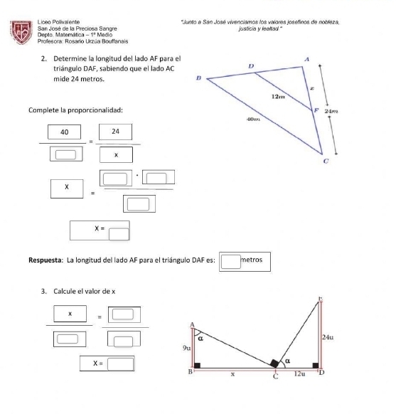 Liceo Polivalente 'Junto a San José vivenciamos los valores josefinos de nobleza, 
C San José de la Preciosa Sangre Medio justicia y lealtad " 
Depto. Matemática -1° 
Profesora: Rosario Urzúa Bouffanais 
2. Determine la longitud del lado AF para el 
triángulo DAF, sabiendo que el lado AC 
mide 24 metros. 
Complete la proporcionalidad:
 40/□  = 24/□  
4. □ · □ /□  
x=□
Respuesta: La longitud del lado AF para el triángulo DAF es: □° metros
□ 
3. Calcule el valor de x
frac  x □ =frac  □  □ 
x=□