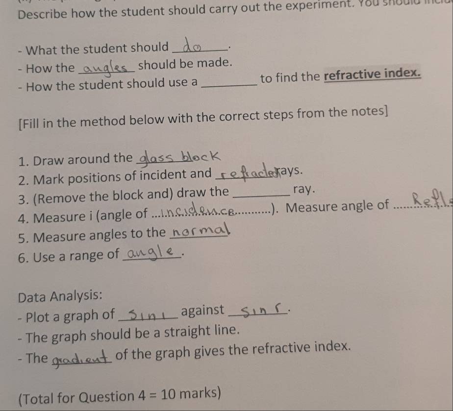 Describe how the student should carry out the experiment. You should 
- What the student should_ 
`' 
- How the should be made. 
- How the student should use a _to find the refractive index. 
[Fill in the method below with the correct steps from the notes] 
1. Draw around the_ 
2. Mark positions of incident and _ays. 
3. (Remove the block and) draw the _ray. 
4. Measure i (angle of _. Measure angle of_ 
5. Measure angles to the_ 
6. Use a range of_ 
. 
Data Analysis: 
- Plot a graph of _against_ 
- The graph should be a straight line. 
- The _of the graph gives the refractive index. 
(Total for Question 4=10 marks)