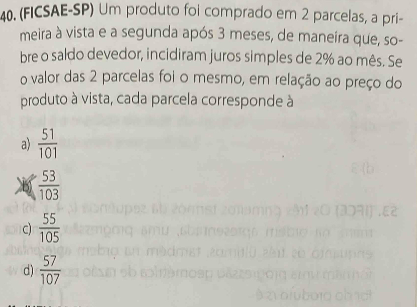 (FICSAE-SP) Um produto foi comprado em 2 parcelas, a príi-
meira à vista e a segunda após 3 meses, de maneira que, so-
bre o saldo devedor, incidiram juros simples de 2% ao mês. Se
o valor das 2 parcelas foi o mesmo, em relação ao preço do
produto à vista, cada parcela corresponde à
a)  51/101 
 53/103 
c)  55/105 
d)  57/107 