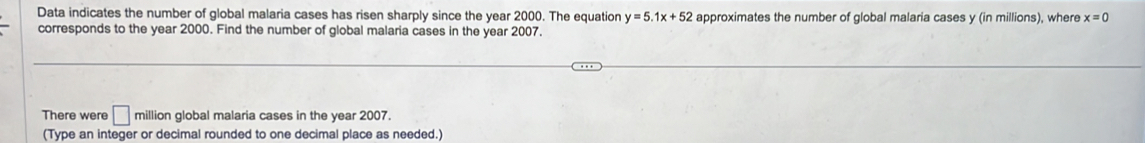 Data indicates the number of global malaria cases has risen sharply since the year 2000. The equation y=5.1x+52 approximates the number of global malaria cases y (in millions), where x=0
corresponds to the year 2000. Find the number of global malaria cases in the year 2007. 
There were □ million global malaria cases in the year 2007. 
(Type an integer or decimal rounded to one decimal place as needed.)