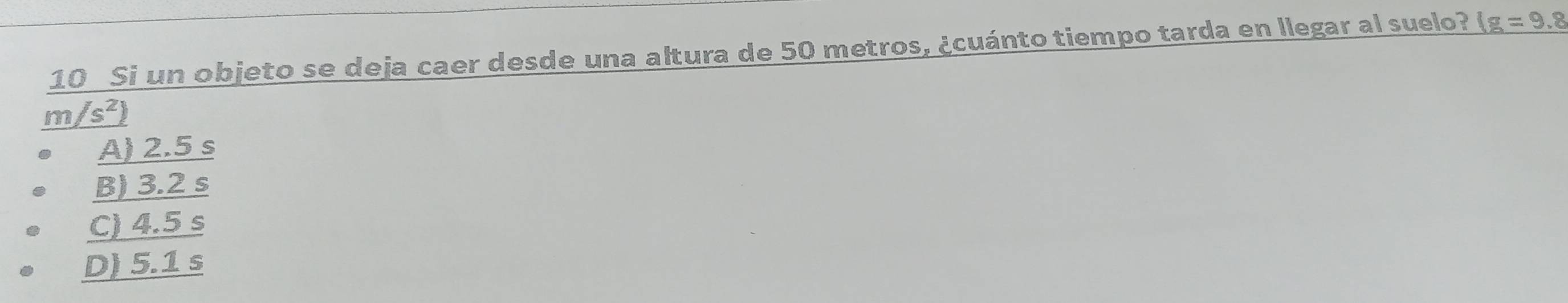 Si un objeto se deja caer desde una altura de 50 metros, ¿cuánto tiempo tarda en llegar al suelo? 1g=9.8
m/s^2)
A) 2.5 s
B) 3.2 s
C) 4.5 s
D) 5.1 s