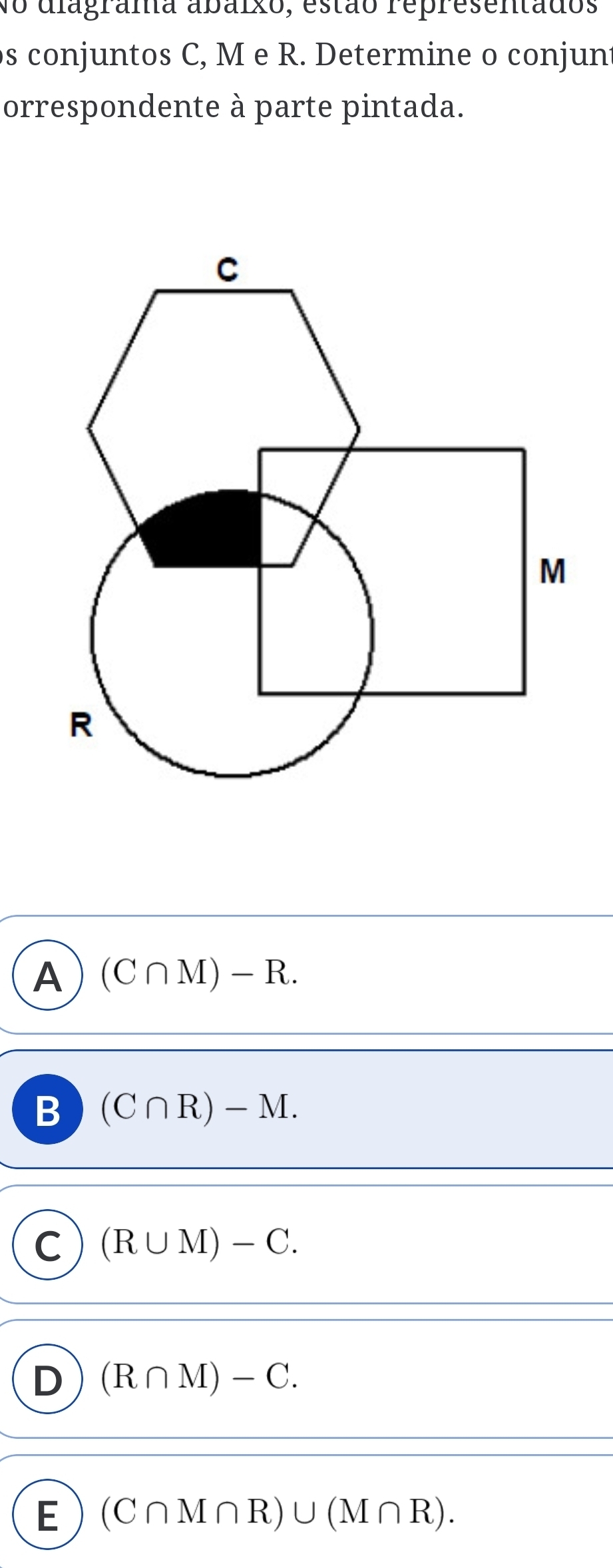 No diagrama abaixo, estão representados
s conjuntos C, M e R. Determine o conjun
orrespondente à parte pintada.
A (C∩ M)-R.
B (C∩ R)-M.
C (R∪ M)-C.
D (R∩ M)-C.
E (C∩ M∩ R)∪ (M∩ R).