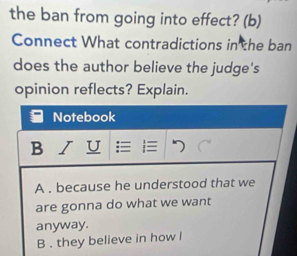 the ban from going into effect? (b)
Connect What contradictions in the ban
does the author believe the judge's
opinion reflects? Explain.
Notebook
B / U ≡ |≡
A . because he understood that we
are gonna do what we want
anyway.
B . they believe in how l