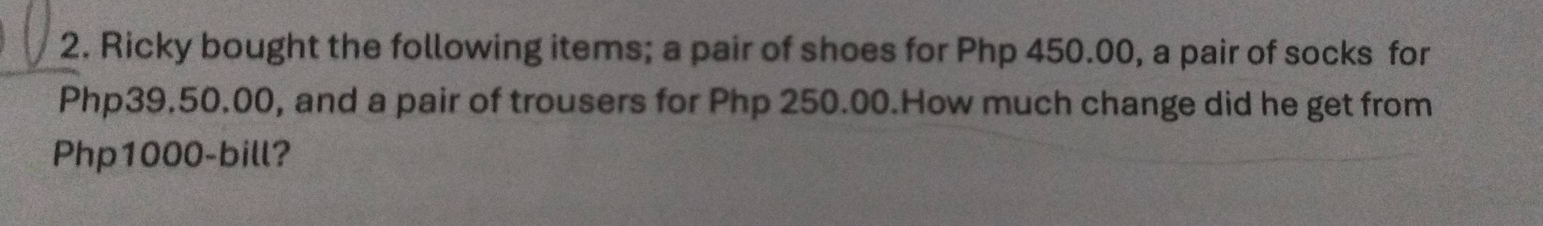 Ricky bought the following items; a pair of shoes for Php 450.00, a pair of socks for
Php39.50.00, and a pair of trousers for Php 250.00.How much change did he get from
Php1000 -bill?