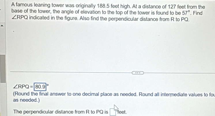 A famous leaning tower was originally 188.5 feet high. At a distance of 127 feet from the 
base of the tower, the angle of elevation to the top of the tower is found to be 57°. Find
∠ RPQ indicated in the figure. Also find the perpendicular distance from R to PQ.
∠ RPQ=80.9°
(Round the final answer to one decimal place as needed. Round all intermediate values to fou 
as needed.) 
The perpendicular distance from R to PQ is feet.