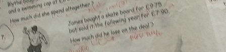Blythe 6001 
and a swimming cop of E 
How much did she spend altogether ? 
James bought a skate board for £975
but sold it the following year for £7 90. 
How much did he lose on the deal ?