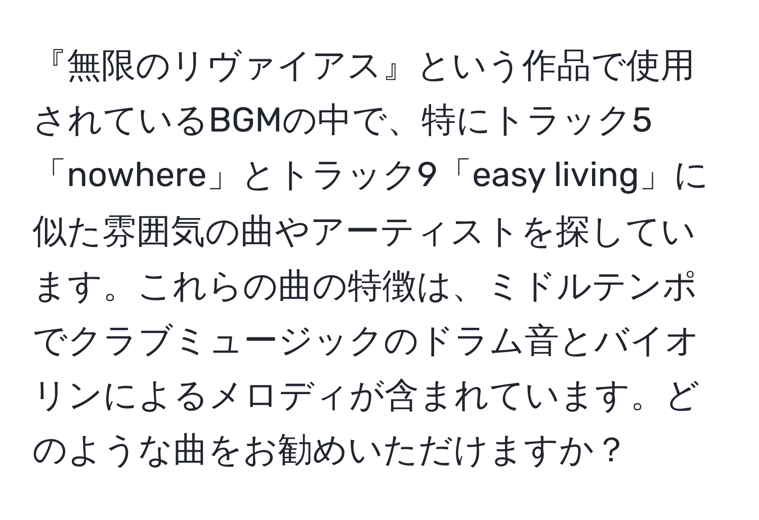 『無限のリヴァイアス』という作品で使用されているBGMの中で、特にトラック5「nowhere」とトラック9「easy living」に似た雰囲気の曲やアーティストを探しています。これらの曲の特徴は、ミドルテンポでクラブミュージックのドラム音とバイオリンによるメロディが含まれています。どのような曲をお勧めいただけますか？