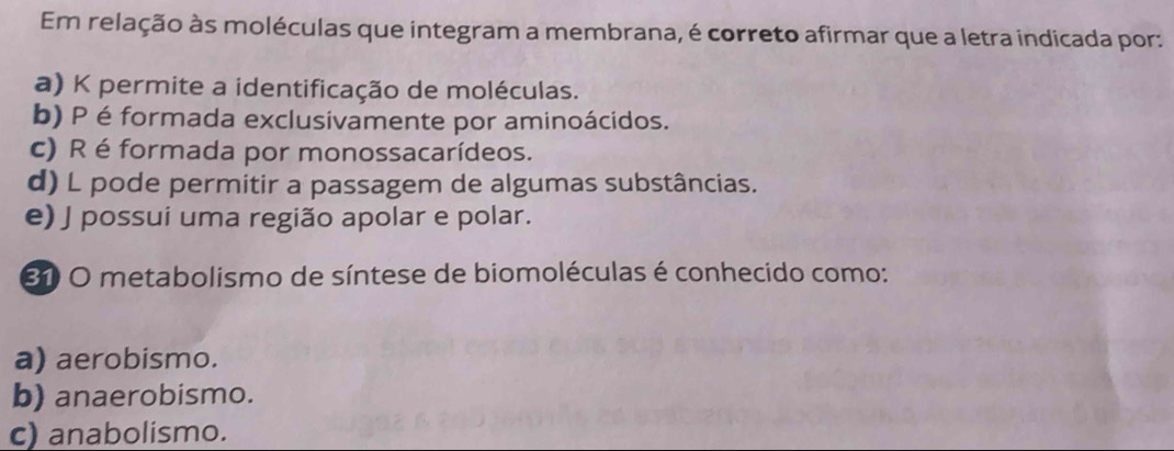 Em relação às moléculas que integram a membrana, é correto afirmar que a letra indicada por:
a) K permite a identificação de moléculas.
b) P é formada exclusivamente por aminoácidos.
c) R é formada por monossacarídeos.
d) L pode permitir a passagem de algumas substâncias.
e) J possui uma região apolar e polar.
31 O metabolismo de síntese de biomoléculas é conhecido como:
a) aerobismo.
b) anaerobismo.
c) anabolismo.