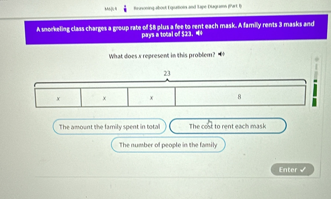 M6]L4 Reasoning about Equations and Tape Diagrams (Part 1)
A snorkeling class charges a group rate of $8 plus a fee to rent each mask. A family rents 3 masks and
pays a total of $23. 
What does x represent in this problem?
23
×
x
8
The amount the family spent in total The cost to rent each mask
The number of people in the family
Enter