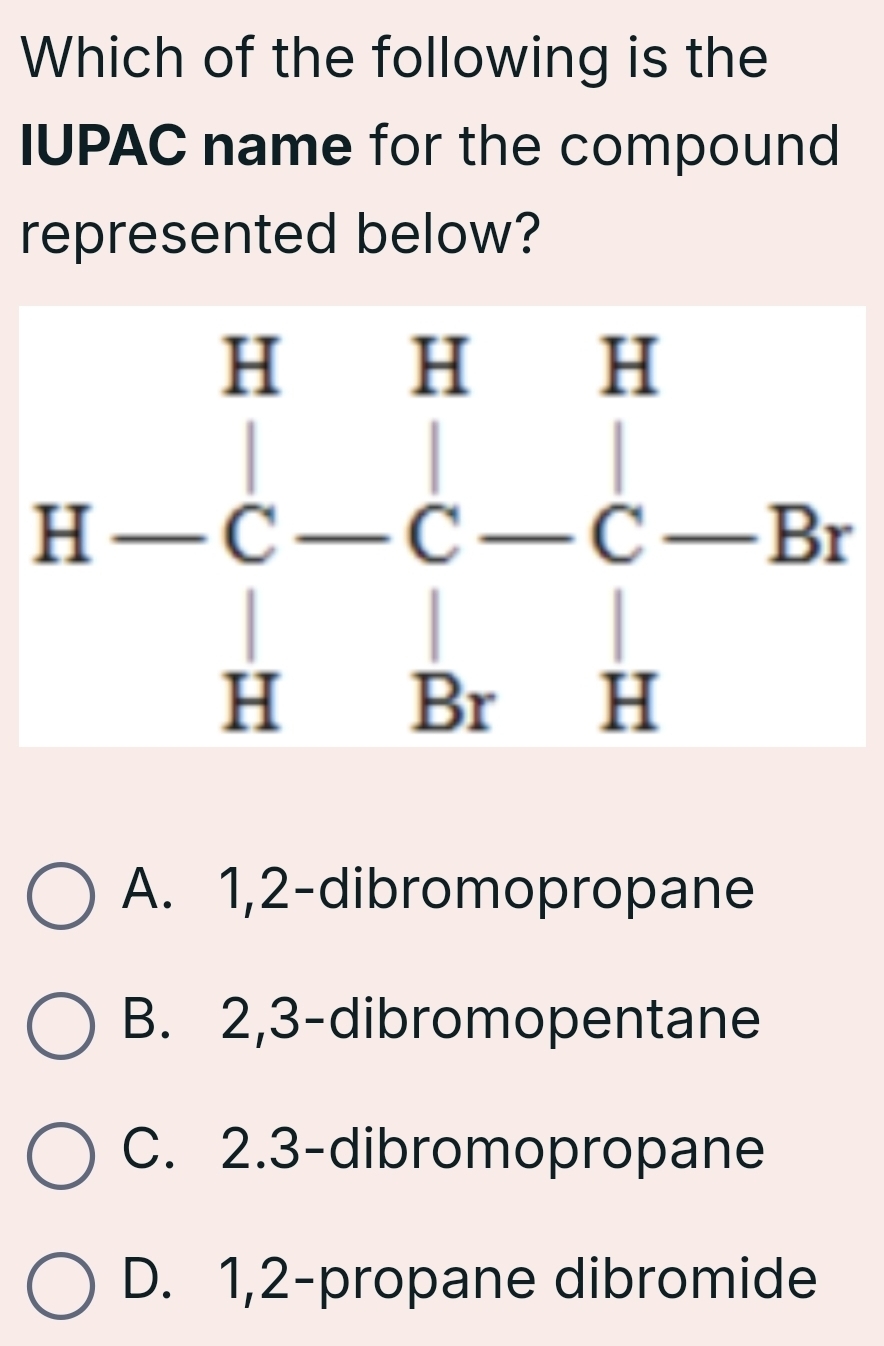 Which of the following is the
IUPAC name for the compound
represented below?
H-C-C-C-Br
A. 1, 2 -dibromopropane
B. 2, 3 -dibromopentane
C. 2. 3 -dibromopropane
D. 1, 2 -propane dibromide