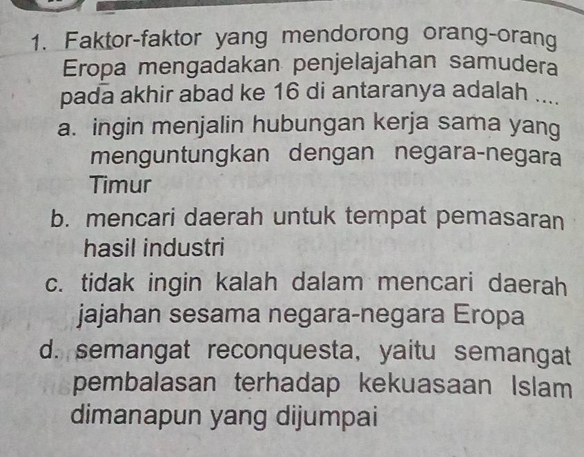 Faktor-faktor yang mendorong orang-orang
Eropa mengadakan penjelajahan samudera
pada akhir abad ke 16 di antaranya adalah ....
a. ingin menjalin hubungan kerja sama yang
menguntungkan dengan negara-negara
Timur
b. mencari daerah untuk tempat pemasaran
hasil industri
c. tidak ingin kalah dalam mencari daerah
jajahan sesama negara-negara Eropa
d. semangat reconquesta, yaitu semangat
pembalasan terhadap kekuasaan Islam
dimanapun yang dijumpai