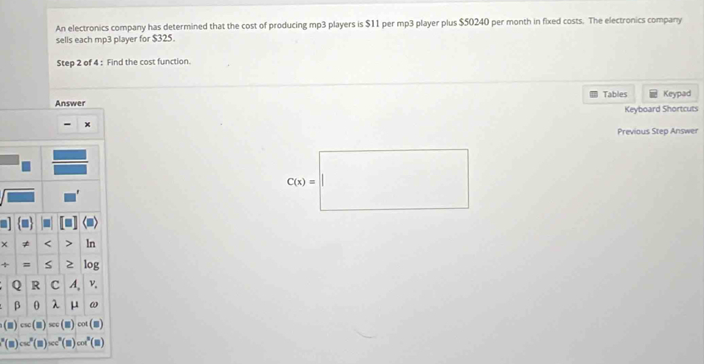 An electronics company has determined that the cost of producing mp3 players is $11 per mp3 player plus $50240 per month in fixed costs. The electronics company 
sells each mp3 player for $325. 
Step 2 of 4 : Find the cost function. 
Answer Tables Keypad 
Keyboard Shortcuts
x
Previous Step Answer
C(x)=|| _  
□  
× ≠ < > ln 
+ = S ≥ log 
Q R c A, v.
β 0 λ μ ω
(□ )sec cot (■)
(□ )csc°(□ )x)sec° co (■)