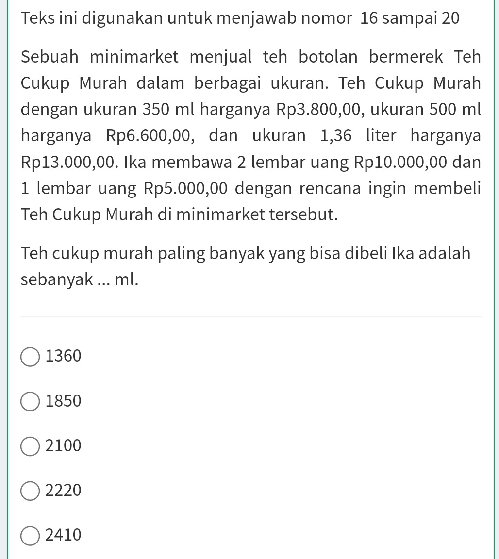 Teks ini digunakan untuk menjawab nomor 16 sampai 20
Sebuah minimarket menjual teh botolan bermerek Teh
Cukup Murah dalam berbagai ukuran. Teh Cukup Murah
dengan ukuran 350 ml harganya Rp3.800,00, ukuran 500 ml
harganya Rp6.600,00, dan ukuran 1,36 liter harganya
Rp13.000,00. Ika membawa 2 lembar uang Rp10.000,00 dan
1 lembar uang Rp5.000,00 dengan rencana ingin membeli
Teh Cukup Murah di minimarket tersebut.
Teh cukup murah paling banyak yang bisa dibeli Ika adalah
sebanyak ... ml.
1360
1850
2100
2220
2410