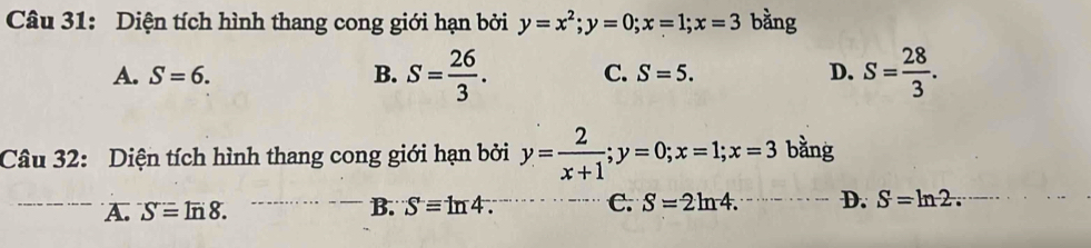 Diện tích hình thang cong giới hạn bởi y=x^2; y=0; x=1; x=3 bằng
A. S=6. B. S= 26/3 . C. S=5. D. S= 28/3 . 
Câu 32: Diện tích hình thang cong giới hạn bởi y= 2/x+1 ; y=0; x=1; x=3 bằng
B.
A. Sequiv In8. Sequiv ln 4. C. S=2ln 4. D. S=ln 2 :