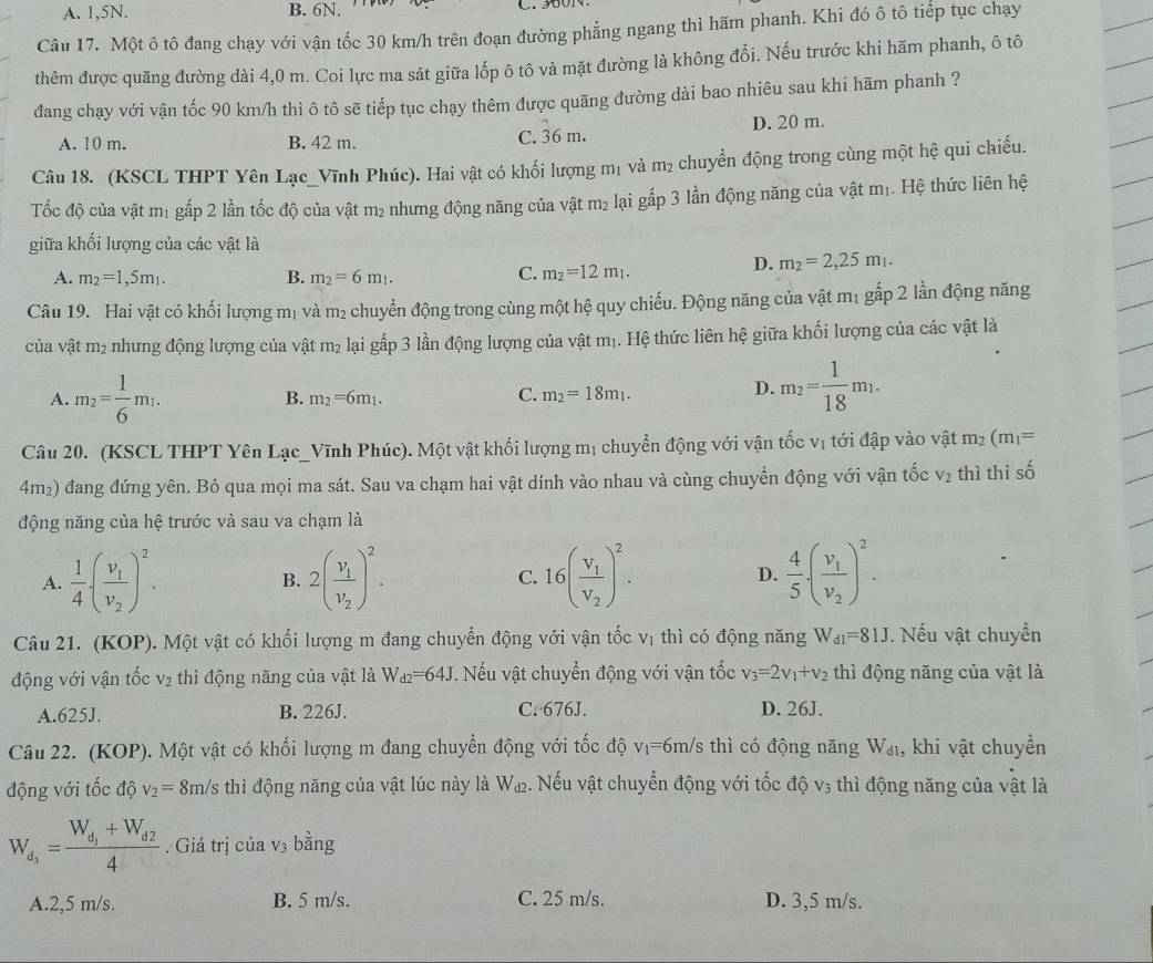 A. 1,5N. B. 6N.
Câu 17. Một ô tô đang chạy với vận tốc 30 km/h trên đoạn đường phẳng ngang thì hãm phanh. Khi đó ô tô tiếp tục chạy
thêm được quãng đường dài 4,0 m. Coi lực ma sát giữa lốp ô tô và mặt đường là không đổi. Nếu trước khi hãm phanh, ô tô
đang chạy với vận tốc 90 km/h thì ô tô sẽ tiếp tục chạy thêm được quãng đường dài bao nhiêu sau khi hãm phanh ?
A. 10 m. B. 42 m. C. 36 m. D. 20 m.
Câu 18. (KSCL THPT Yên Lạc_Vĩnh Phúc). Hai vật có khối lượng mị và m² chuyển động trong cùng một hệ qui chiếu.
Tốc độ của vật m₁ gấp 2 lần tốc độ của vật m₂ nhưng động năng của vật m₂ lại gắp 3 lần động năng của vật m₁. Hệ thức liên hệ
giữa khối lượng của các vật là
A. m_2=1,5m_1. B. m_2=6m_1. C. m_2=12m_1.
D. m_2=2,25m_1.
Câu 19. Hai vật có khối lượng mị và m² chuyển động trong cùng một hệ quy chiếu. Động năng của vật m₁ gấp 2 lần động năng
ủa vật t m² nhưng động lượng của vật m2 lại gấp 3 lần động lượng của vật mị. Hệ thức liên hệ giữa khối lượng của các vật là
A. m_2= 1/6 m_1. m_2=6m_1. C. m_2=18m_1.
B.
D. m_2= 1/18 m_1.
Câu 20. (KSCL THPT Yên Lạc_Vĩnh Phúc). Một vật khối lượng mị chuyển động với vận tốc vị tới đập vào vật m_2(m_1=
4m2) đang đứng yên. Bỏ qua mọi ma sát. Sau va chạm hai vật dính vào nhau và cùng chuyển động với vận tốc V_2 thì thi số
động năng của hệ trước và sau va chạm là
A.  1/4 · (frac v_1v_2)^2. 2(frac v_1v_2)^2. C. 16(frac V_1V_2)^2. D.  4/5 · (frac v_1v_2)^2.
B.
Câu 21. (KOP). Một vật có khối lượng m đang chuyển động với vận tốc vị thì có động năng W_d1=81J. Nếu vật chuyển
động với vận tốc V_2 thì động năng của vật là W_d2=64J. Nếu vật chuyển động với vận tốc v_3=2v_1+v_2 thì động năng của vật là
A.625J. B. 226J. C. 676J. D. 26J.
Câu 22. (KOP). Một vật có khối lượng m đang chuyển động với tốc độ v_1= *6m/s thì có động năng W_d1 , khi vật chuyền
động với tốc độ v_2=8m/s thì động năng của vật lúc này là W_d2. Nếu vật chuyển động với tốc độ V_3 thì động năng của vật là
W_d_1=frac W_d_1+W_d24. Giá trị của V_3 bằng
A.2,5 m/s. B. 5 m/s. C. 25 m/s. D. 3,5 m/s.